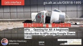 Machina Machinaa
APIs … Opening for All: A beginners
introduction to APIs using Google Sheets
[1895]
+Martin Hawksey
@mhawksey
Lets interfaceCC-BY-NC nikki https://flic.kr/p/5d59EW
go.alt.ac.uk/OER18-1895
19 Apr 2018, 12:05pm – 1:05pm
Room: Waterside 2
Type: Workshop/PanelThis presentation is
CC-BY mhawksey
 