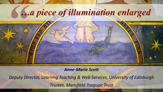 …a piece of illumination enlarged
Anne-Marie Scott
Deputy Director, Learning Teaching & Web Services, University of Edinburgh
Trustee, Mansfield Traquair Trust
 
