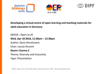 Developing a virtual centre of open learning and teaching materials for
adult education in Germany
OER18 – Open to all
Wed, Apr 18 2018, 11:30am – 12:30pm
Author: Doris Hirschmann
Chair: Louise Drumm
Room: Cinema 2
Theme: Diversity and Inclusivity
Type: Presentation
OER18 - Open to all | 18./19.4.18, Bristol | Doris Hirschmann | DIPF - German Education Server
o-e-r.de
 