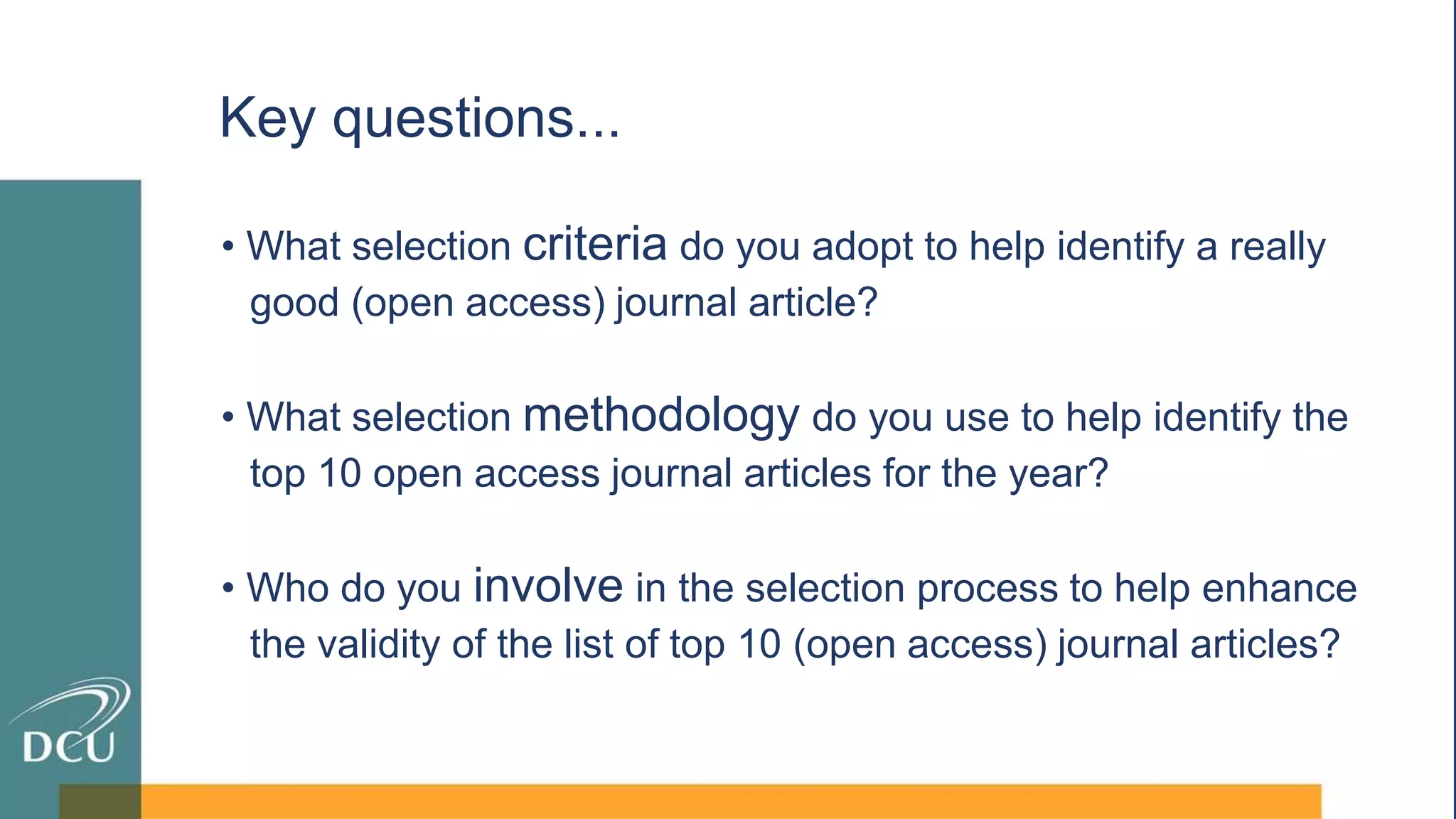 • What selection criteria do you adopt to help identify a really
good (open access) journal article?
• What selection methodology do you use to help identify the
top 10 open access journal articles for the year?
• Who do you involve in the selection process to help enhance
the validity of the list of top 10 (open access) journal articles?
Key questions...
 