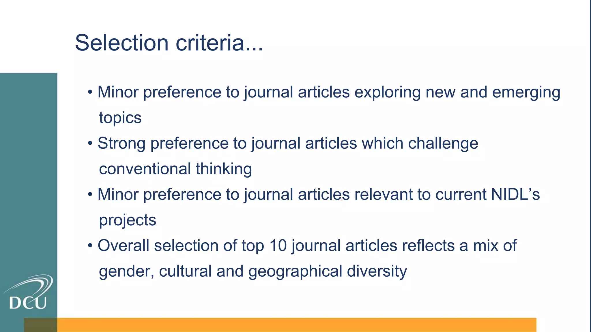 • Minor preference to journal articles exploring new and emerging
topics
• Strong preference to journal articles which challenge
conventional thinking
• Minor preference to journal articles relevant to current NIDL’s
projects
• Overall selection of top 10 journal articles reflects a mix of
gender, cultural and geographical diversity
Selection criteria...
 