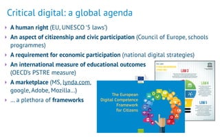 Critical digital: a global agenda
‣ A human right (EU, UNESCO ‘5 laws’)
‣ An aspect of citizenship and civic participation (Council of Europe, schools
programmes)
‣ A requirement for economic participation (national digital strategies)
‣ An international measure of educational outcomes  
(OECD’s PSTRE measure)
‣ A marketplace (MS, lynda.com, 
google, Adobe, Mozilla…)
‣ … a plethora of frameworks
Social Europe
The European
Digital Competence
Framework
for Citizens
 