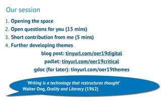 1. Opening the space
2. Open questions for you (15 mins)
3. Short contribution from me (5 mins)
4. Further developing themes
blog post: tinyurl.com/oer19digital
padlet: tinyurl.com/oer19critical
gdoc (for later): tinyurl.com/oer19themes
‘Writing is a technology that restructures thought’  
Walter Ong, Orality and Literacy (1962)
Our session
 