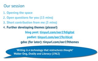 1. Opening the space
2. Open questions for you (15 mins)
3. Short contribution from me (5 mins)
4. Further developing themes (please!)
blog post: tinyurl.com/oer19digital
padlet: tinyurl.com/oer19critical
gdoc (for later): tinyurl.com/oer19themes
‘Writing is a technology that restructures thought’  
Walter Ong, Orality and Literacy (1962)
Our session
 
