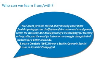 Who can we learn from/with?
 
Three issues form the context of my thinking about Black
feminist pedagogy: the clariﬁcation of the source and use of power
within the classroom,the development of a methodology for teaching
writing skills,and the need for instructors to struggle alongside their
students for a better university.
Barbara Omolade (1987,Women’s Studies Quarterly Special
issue on Feminist Pedagogies)
 