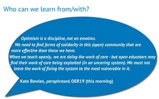 Who can we learn from/with?
 
Optimism is a discipline,not an emotion.
We need to ﬁnd forms of solidarity in this (open) community that are
more effective than those we have.
When we teach openly, we are doing the work of care - but open educators may
ﬁnd their work of care being exploited (in an uncaring system).We must not
leave the work of ﬁxing the system to the most vulnerable in it.
Kate Bowles, paraphrased,OER19 (this morning)
 