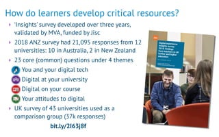 ‣ ‘Insights’ survey developed over three years,
validated by MVA, funded by Jisc
‣ 2018 ANZ survey had 21,095 responses from 12
universities: 10 in Australia, 2 in New Zealand
‣ 23 core (common) questions under 4 themes
-You and your digital tech
-Digital at your university
-Digital on your course
-Your attitudes to digital
‣ UK survey of 43 universities used as a
comparison group (37k responses)
bit.ly/2I63j8f
How do learners develop critical resources?
 