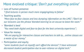 More evolved critique: ‘Don’t put everything online’
‣ Loss of human presence 
“I ﬁnd lectures in person much more engaging/easy to follow”
‣ Teaching quality 
“More face-to-face classes and less dumping information on the LMS.”; “Don’t let
our lecturers use the phrase ‘blended learning’ as an excuse to leave the room.”
‣ ‘Blended is best’ 
“You need both digital and face-to-face for the best university experience.”;
‣ Value for money 
“We are paying for interactive classes and teachers to talk to.... online classes are
a waste of our money.”
‣ Participation and equity 
“some students (such as myself) can’t afford the devices”;“I have witnessed
decreased student participation due to over-reliance on digital tech.”
 