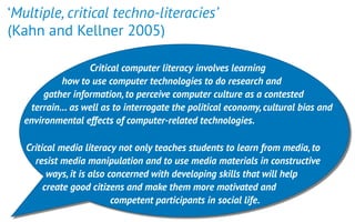 ‘Multiple, critical techno-literacies’  
(Kahn and Kellner 2005)
 
Critical computer literacy involves learning
how to use computer technologies to do research and
gather information,to perceive computer culture as a contested
terrain… as well as to interrogate the political economy,cultural bias and
environmental effects of computer-related technologies. 
Critical media literacy not only teaches students to learn from media,to
resist media manipulation and to use media materials in constructive
ways,it is also concerned with developing skills that will help
create good citizens and make them more motivated and
competent participants in social life.
 