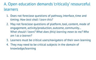 A. Open education demands ‘critically’ resourceful
learners
1. Does not foreclose questions of pathway, interface, time and
timing: How best shall I learn this?
2. May not foreclose questions of platform, tool, content, mode of
engagement, activity/production, outcome, community…  
What should I learn? What does (this) learning mean to me? Who
am I as a learner?
3. Learners must be critical users/navigators of their own learning
4. They may need to be critical subjects in the domain of
knowledge/learning
 