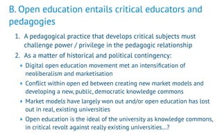 B. Open education entails critical educators and
pedagogies
1. A pedagogical practice that develops critical subjects must
challenge power / privilege in the pedagogic relationship
2. As a matter of historical and political contingency:
‣ Digital open education movement met an intensiﬁcation of
neoliberalism and marketisation
‣ Conﬂict within open ed between creating new market models and
developing a new, public, democratic knowledge commons
‣ Market models have largely won out and/or open education has lost
out in real, existing universities
‣ Open education is the ideal of the university as knowledge commons,
in critical revolt against really existing universities…?
 