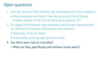 Open questions
1. How do we know that learners are developing as critical subjects?
‣ What examples are there? How do we avoid ‘critical’ being
simply a badge of ‘the kind of learning we approve of’?
2. Do digital technologies and networks provide new opportunities
for learners to develop critical tools and stances?
‣ Materially what are they?
‣ Historically, contingently, what are they?
3. Are there new risks to criticality?
‣ What are they, speciﬁcally and without moral panic?
 