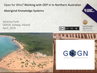 Johanna Funk
OER19, Galway, Ireland
April, 2019
Open for Who? Working with OEP in In Northern Australian
Aboriginal Knowledge Systems
 