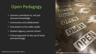 Open Pedagogy
• Learners contribute to, not just
consume knowledge
• Community and collaboration
• Connection to the wider public
• Student Agency, Learner-driven
• Critical approach to the use of tools
and technology
‘Floor at domains17’ by Karen Cangialosi [CC BY 4.0]
Modified from content by Robin DeRosa
 