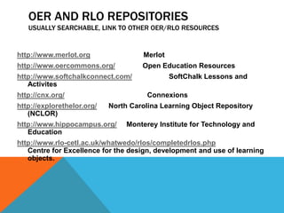 OER AND RLO REPOSITORIES
   USUALLY SEARCHABLE, LINK TO OTHER OER/RLO RESOURCES


http://www.merlot.org                Merlot
http://www.oercommons.org/           Open Education Resources
http://www.softchalkconnect.com/              SoftChalk Lessons and
   Activites
http://cnx.org/                       Connexions
http://explorethelor.org/   North Carolina Learning Object Repository
   (NCLOR)
http://www.hippocampus.org/      Monterey Institute for Technology and
   Education
http://www.rlo-cetl.ac.uk/whatwedo/rlos/completedrlos.php
   Centre for Excellence for the design, development and use of learning
   objects.
 