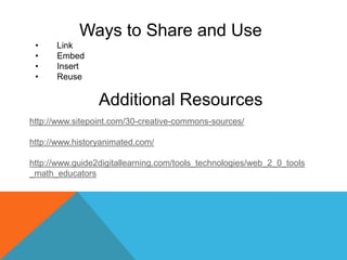 Ways to Share and Use
 •    Link
 •    Embed
 •    Insert
 •    Reuse

                 Additional Resources
http://www.sitepoint.com/30-creative-commons-sources/

http://www.historyanimated.com/

http://www.guide2digitallearning.com/tools_technologies/web_2_0_tools
_math_educators
 