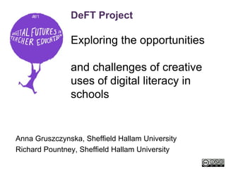 DeFT Project

               Exploring the opportunities

               and challenges of creative
               uses of digital literacy in
               schools


Anna Gruszczynska, Sheffield Hallam University
Richard Pountney, Sheffield Hallam University
 