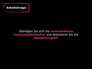 Arbeitsfrage:

Überlegen Sie sich die verschiedenen
Lizenzmöglichkeiten und diskutieren Sie die
Auswirkungen?

 