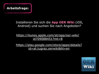 Arbeitsfrage:

Installieren Sie sich die App OER Wiki (iOS,
Android) und suchen Sie nach Angeboten?
https://itunes.apple.com/at/app/oer-wiki/
id709088451?mt=8
https://play.google.com/store/apps/details?
id=at.tugraz.oerwiki&hl=en

 