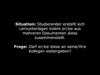 Situation: Studierender erstellt sich
Lernunterlagen indem er/sie aus
mehreren Dokumenten diese
zusammenstellt.
Frage: Darf er/sie diese an seine/ihre
Kollegen weitergeben?

 