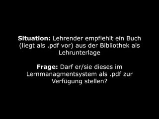 Situation: Lehrender empfiehlt ein Buch
(liegt als .pdf vor) aus der Bibliothek als
Lehrunterlage
Frage: Darf er/sie dieses im
Lernmanagmentsystem als .pdf zur
Verfügung stellen?

 