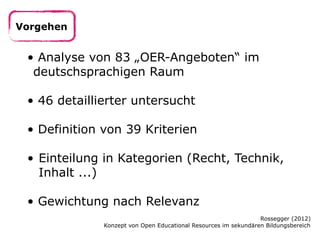 Vorgehen

• Analyse von 83 „OER-Angeboten“ im
deutschsprachigen Raum
• 46 detaillierter untersucht
• Definition von 39 Kriterien
• Einteilung in Kategorien (Recht, Technik,
Inhalt ...)
• Gewichtung nach Relevanz
Rossegger (2012)
Konzept von Open Educational Resources im sekundären Bildungsbereich

 