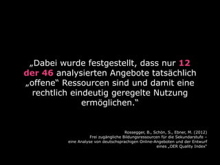 „Dabei wurde festgestellt, dass nur 12
der 46 analysierten Angebote tatsächlich
„offene“ Ressourcen sind und damit eine
rechtlich eindeutig geregelte Nutzung
ermöglichen.“

Rossegger, B., Schön, S., Ebner, M. (2012)
Frei zugängliche Bildungsressourcen für die Sekundarstufe –
eine Analyse von deutschsprachigen Online-Angeboten und der Entwurf
eines „OER Quality Index“

 