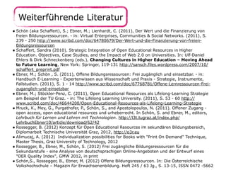 Weiterführende Literatur
• Schön (aka Schaffert), S.; Ebner, M.; Lienhardt, C. (2011), Der Wert und die Finanzierung von

freien Bildungsressourcen. - in: Virtual Enterprises, Communities & Social Networks. (2011), S.
239 - 250 http://www.scribd.com/doc/64780679/Der-Wert-und-die-Finanzierung-von-freienBildungsressourcen
• Schaffert, Sandra (2010). Strategic Integration of Open Educational Resources in Higher
Education. Objectives, Case Studies, and the Impact of Web 2.0 on Universities. In: Ulf-Daniel
Ehlers & Dirk Schneckenberg (eds.), Changing Cultures in Higher Education – Moving Ahead
to Future Learning, New York: Springer, 119-131 http://sansch.files.wordpress.com/2007/10/
schaffert_preprint.pdf
• Ebner, M.; Schön , S. (2011), Offene Bildungsressourcen: Frei zugänglich und einsetzbar. - in:
Handbuch E-Learning - Expertenwissen aus Wissenschaft und Praxis - Strategie, Instrumente,
Fallstudien. (2011), S. 1 - 14 http://www.scribd.com/doc/67768781/Offene-Lernressourcen-Freizuganglich-und-einsetzbar
• Ebner, M.; Stöckler-Penz, C. (2011), Open Educational Resources als Lifelong-Learning Strategie
am Beispiel der TU Graz. - in: The Lifelong Learning University. (2011), S. 53 - 60 http://
www.scribd.com/doc/46644200/Open-Educational-Resources-als-Lifelong-Learning-Strategie
• Mruck, K., Mey, G., Purgathofer, P., Schön, S., and Apostolopoulos, N. (2011). Offener Zugang open access, open educational resources und urheberrecht. In Schön, S. and Ebner, M., editors,
Lehrbuch für Lernen und Lehren mit Technologien. http://l3t.tugraz.at/index.php/
LehrbuchEbner10/article/download/62/42
• Rossegger, B. (2012) Konzept für Open Educational Resources im sekundären Bildungsbereich,
Diplomarbeit Technische Universität Graz, 2012, http://o3r.eu
• Alimucaj, A. (2012) Individualization possibilities for Books with "Print On Demand" Technique,
Master Thesis, Graz University of Technology, 2012
• Rossegger, B., Ebner, M., Schön, S. (2012) Frei zugängliche Bildungsressourcen für die
Sekundarstufe - eine Analyse von deutschsprachigen Online-Angeboten und der Entwurf eines
"OER Quality Index", GMW 2012, in print
• Schön,S., Rossegger, B., Ebner, M. (2012) Offene Bildungsressourcen. In: Die Österreichische
Volkshochschule – Magazin für Erwachsenenbildung. Heft 245 / 63 Jg., S. 13-15, ISSN 0472 -5662

 