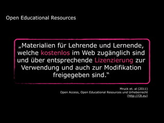 „Materialien für Lehrende und Lernende,
welche kostenlos im Web zugänglich sind
und über entsprechende Lizenzierung zur
Verwendung und auch zur Modifikation
freigegeben sind.“
Open Educational Resources
Mruck et. al (2011) 
Open Access, Open Educational Resources und Urheberrecht  
(http://l3t.eu)
 