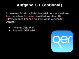 Im zweiten Schritt soll das Material noch um weiteren
Text aus dem Internet erweitert werden. Als
Hilfestellungen können die zwei Apps verwendet
werden: 
• iPhone: OER Wiki
• Android: OER Wiki
Aufgabe 1.1 (optional)
 