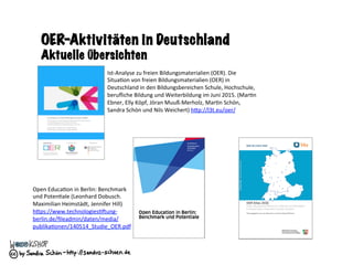 OER-Aktivitäten in Deutschland
Aktuelle Übersichten
Ist-Analyse	zu	freien	Bildungsmaterialien	(OER).	Die	
Situa=on	von	freien	Bildungsmaterialien	(OER)	in	
Deutschland	in	den	Bildungsbereichen	Schule,	Hochschule,	
beruﬂiche	Bildung	und	Weiterbildung	im	Juni	2015.	(Mar=n	
Ebner,	Elly	Köpf,	Jöran	Muuß-Merholz,	Mar=n	Schön,	
Sandra	Schön	und	Nils	Weichert)	hRp://l3t.eu/oer/		
Open	Educa=on	in	Berlin:	Benchmark	
und	Poten=ale	(Leonhard	Dobusch.	
Maximilian	Heimstädt,	Jennifer	Hill)	
hRps://www.technologies=ung-
berlin.de/ﬁleadmin/daten/media/
publika=onen/140514_Studie_OER.pdf		
 