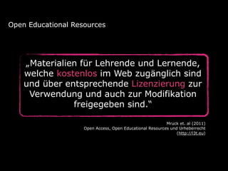 „Materialien für Lehrende und Lernende,
welche kostenlos im Web zugänglich sind
und über entsprechende Lizenzierung zur
Verwendung und auch zur Modifikation
freigegeben sind.“
Open Educational Resources
Mruck et. al (2011) 
Open Access, Open Educational Resources und Urheberrecht  
(http://l3t.eu)
 