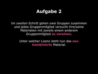 Im zweiten Schritt gehen zwei Gruppen zusammen
und jedes Gruppenmitglied versucht ihre/seine
Materialien mit jeweils einem anderem
Gruppenmitglied zu vereinen. 
 
Unter welcher Lizenz steht nun das neu
kombinierte Material.
Aufgabe 2
 
