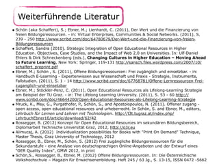 Weiterführende Literatur
• Schön (aka Schaffert), S.; Ebner, M.; Lienhardt, C. (2011), Der Wert und die Finanzierung von
freien Bildungsressourcen. - in: Virtual Enterprises, Communities & Social Networks. (2011), S.
239 - 250 http://www.scribd.com/doc/64780679/Der-Wert-und-die-Finanzierung-von-freien-
Bildungsressourcen
• Schaffert, Sandra (2010). Strategic Integration of Open Educational Resources in Higher
Education. Objectives, Case Studies, and the Impact of Web 2.0 on Universities. In: Ulf-Daniel
Ehlers & Dirk Schneckenberg (eds.), Changing Cultures in Higher Education – Moving Ahead
to Future Learning, New York: Springer, 119-131 http://sansch.files.wordpress.com/2007/10/
schaffert_preprint.pdf
• Ebner, M.; Schön , S. (2011), Offene Bildungsressourcen: Frei zugänglich und einsetzbar. - in:
Handbuch E-Learning - Expertenwissen aus Wissenschaft und Praxis - Strategie, Instrumente,
Fallstudien. (2011), S. 1 - 14 http://www.scribd.com/doc/67768781/Offene-Lernressourcen-Frei-
zuganglich-und-einsetzbar
• Ebner, M.; Stöckler-Penz, C. (2011), Open Educational Resources als Lifelong-Learning Strategie
am Beispiel der TU Graz. - in: The Lifelong Learning University. (2011), S. 53 - 60 http://
www.scribd.com/doc/46644200/Open-Educational-Resources-als-Lifelong-Learning-Strategie
• Mruck, K., Mey, G., Purgathofer, P., Schön, S., and Apostolopoulos, N. (2011). Offener zugang -
open access, open educational resources und urheberrecht. In Schön, S. and Ebner, M., editors,
Lehrbuch für Lernen und Lehren mit Technologien. http://l3t.tugraz.at/index.php/
LehrbuchEbner10/article/download/62/42
• Rossegger, B. (2012) Konzept für Open Educational Resources im sekundären Bildungsbereich,
Diplomarbeit Technische Universität Graz, 2012, http://o3r.eu
• Alimucaj, A. (2012) Individualization possibilities for Books with "Print On Demand" Technique,
Master Thesis, Graz University of Technology, 2012
• Rossegger, B., Ebner, M., Schön, S. (2012) Frei zugängliche Bildungsressourcen für die
Sekundarstufe - eine Analyse von deutschsprachigen Online-Angeboten und der Entwurf eines
"OER Quality Index", GMW 2012, in print
• Schön,S., Rossegger, B., Ebner, M. (2012) Offene Bildungsressourcen. In: Die Österreichische
Volkshochschule – Magazin für Erwachsenenbildung. Heft 245 / 63 Jg., S. 13-15, ISSN 0472 -5662
 