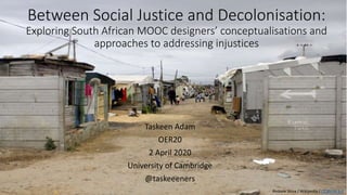 Between Social Justice and Decolonisation:
Exploring South African MOOC designers’ conceptualisations and
approaches to addressing injustices
Taskeen Adam
OER20
2 April 2020
University of Cambridge
@taskeeeners
Andrew Shiva / Wikipedia / CC BY-SA 4.0
 