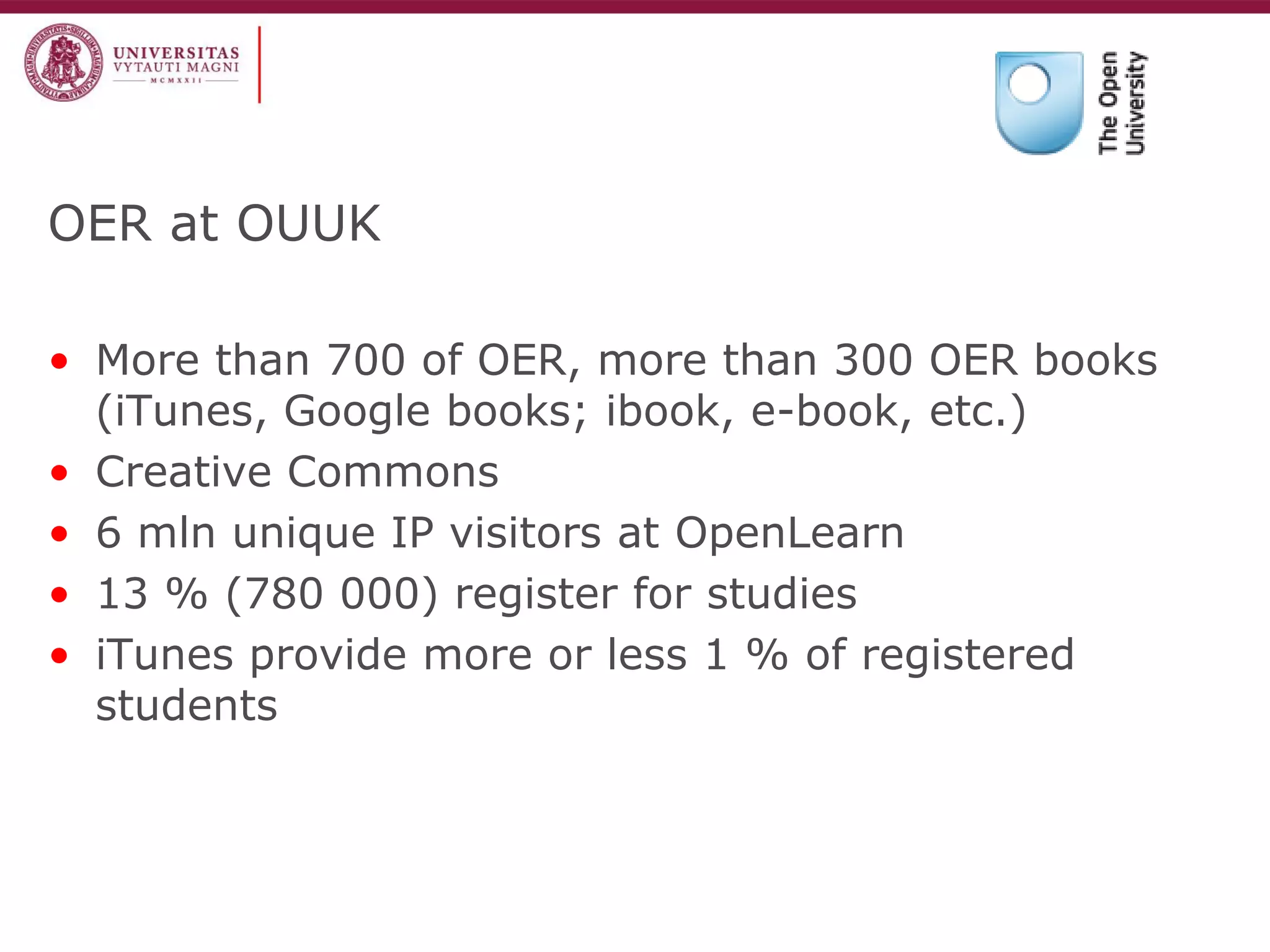 OER at OUUK 
•More than 700 of OER, more than 300 OER books (iTunes, Google books; ibook, e-book, etc.) 
•Creative Commons 
•6 mln unique IP visitors at OpenLearn 
•13 % (780 000) register for studies 
•iTunes provide more or less 1 % of registered students  