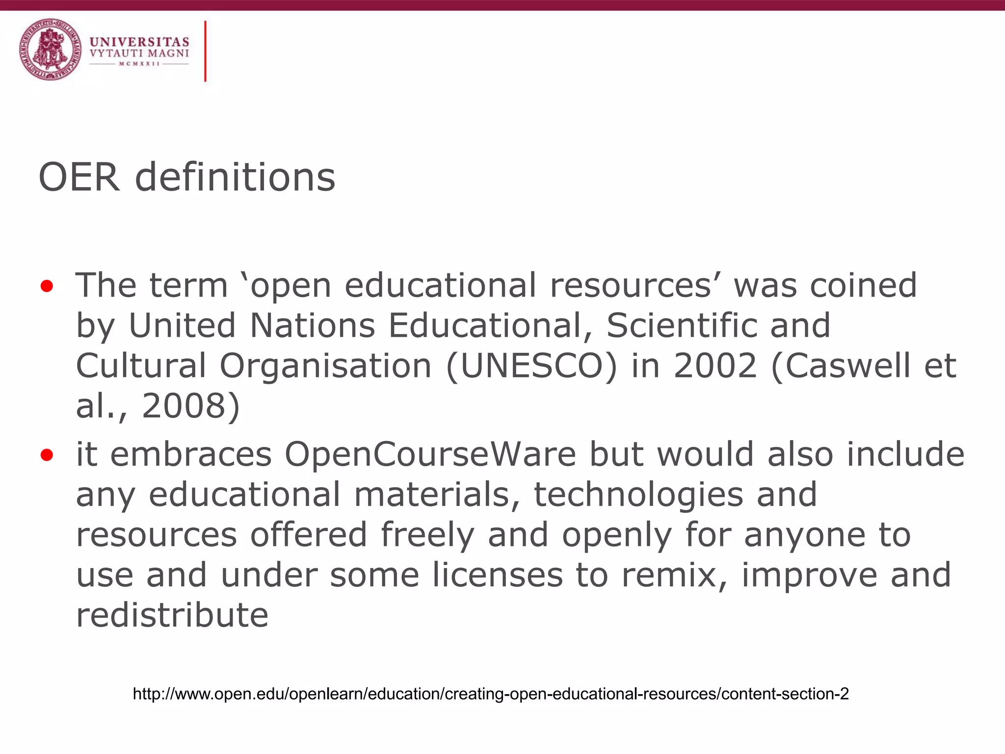 OER definitions 
•The term ‘open educational resources’ was coined by United Nations Educational, Scientific and Cultural Organisation (UNESCO) in 2002 (Caswell et al., 2008) 
•it embraces OpenCourseWare but would also include any educational materials, technologies and resources offered freely and openly for anyone to use and under some licenses to remix, improve and redistribute 
http://www.open.edu/openlearn/education/creating-open-educational-resources/content-section-2  