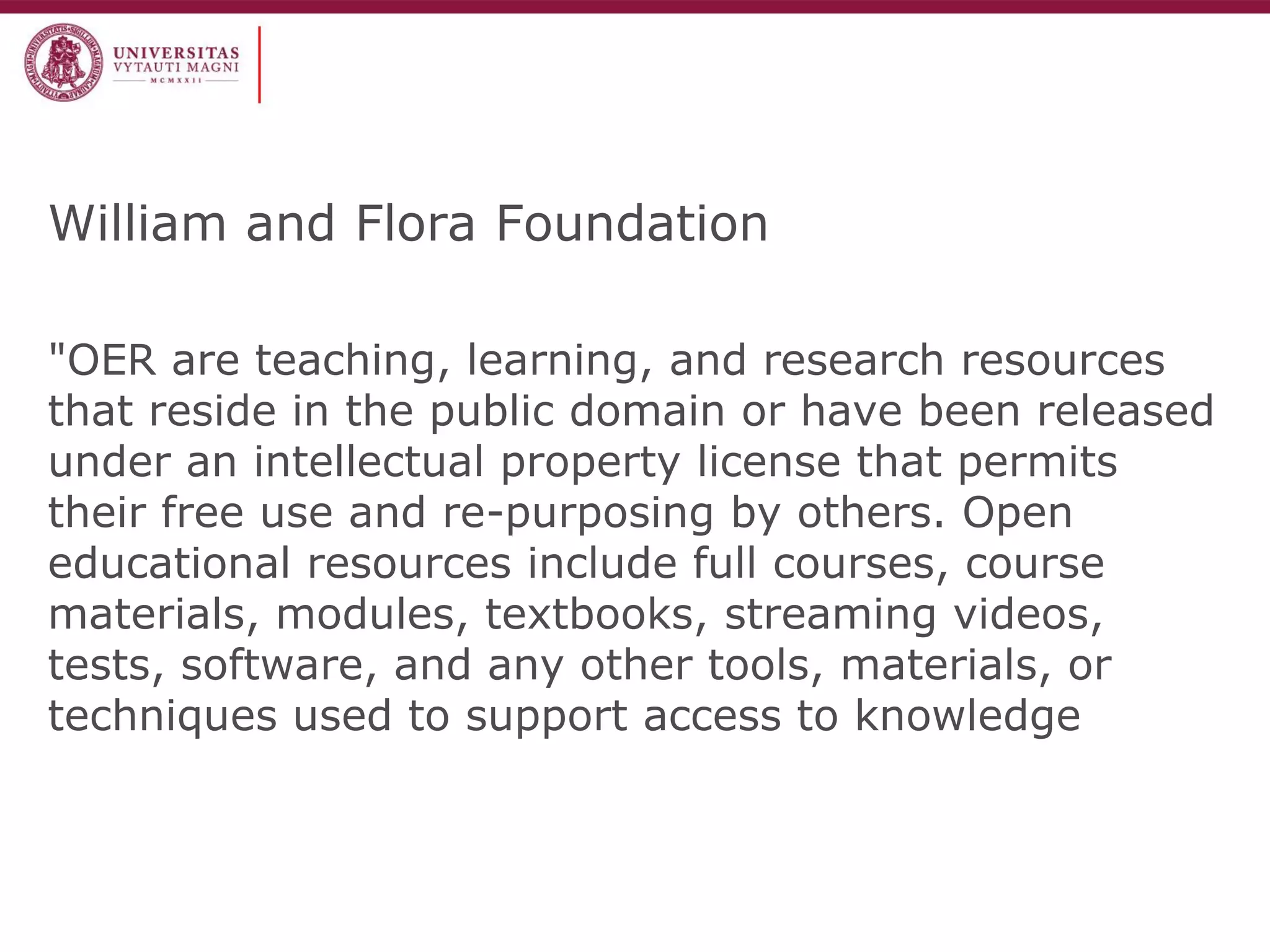 William and Flora Foundation 
"OER are teaching, learning, and research resources that reside in the public domain or have been released under an intellectual property license that permits their free use and re-purposing by others. Open educational resources include full courses, course materials, modules, textbooks, streaming videos, tests, software, and any other tools, materials, or techniques used to support access to knowledge  