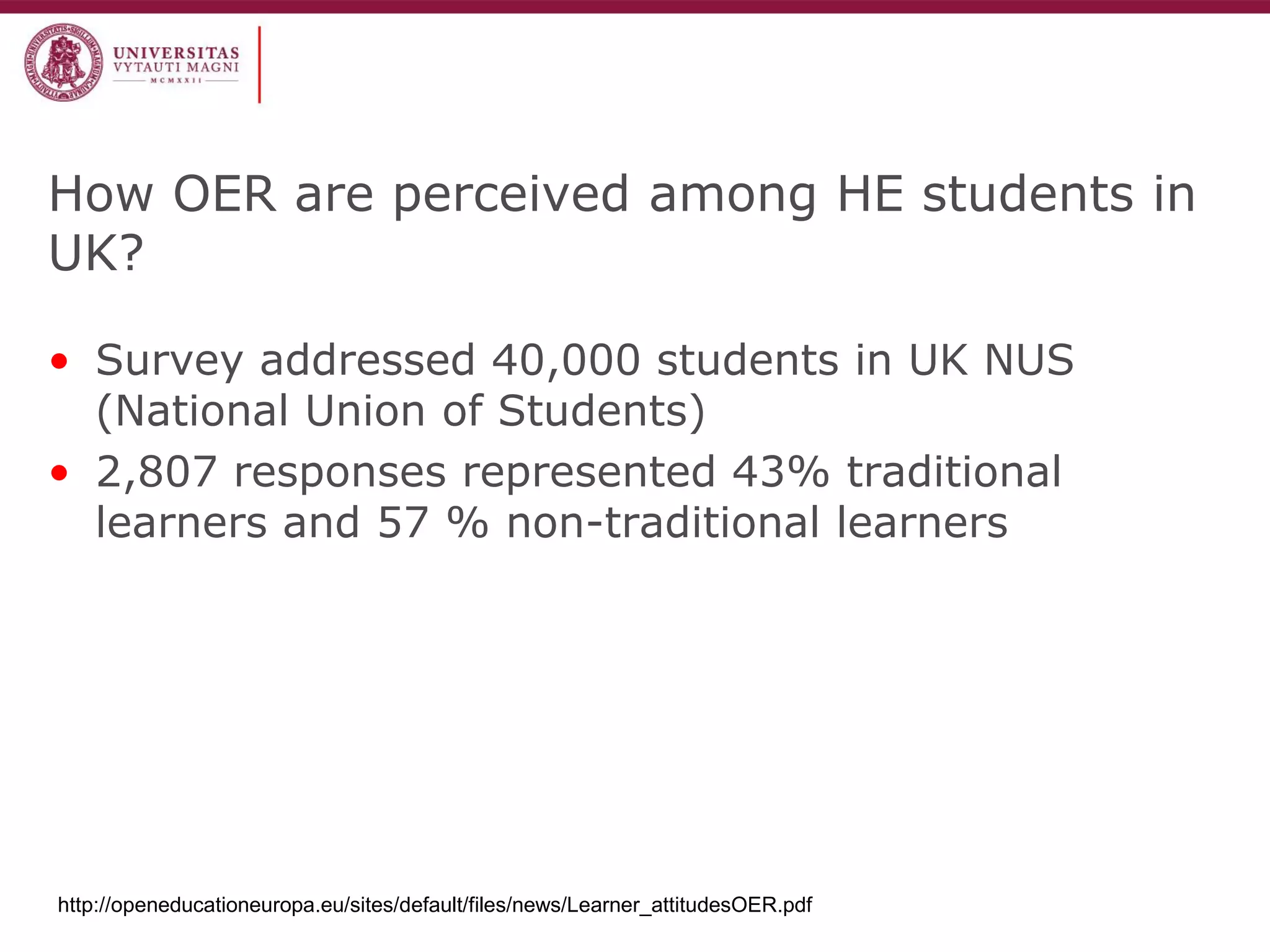 How OER are perceived among HE students in UK? 
•Survey addressed 40,000 students in UK NUS (National Union of Students) 
•2,807 responses represented 43% traditional learners and 57 % non-traditional learners 
http://openeducationeuropa.eu/sites/default/files/news/Learner_attitudesOER.pdf  