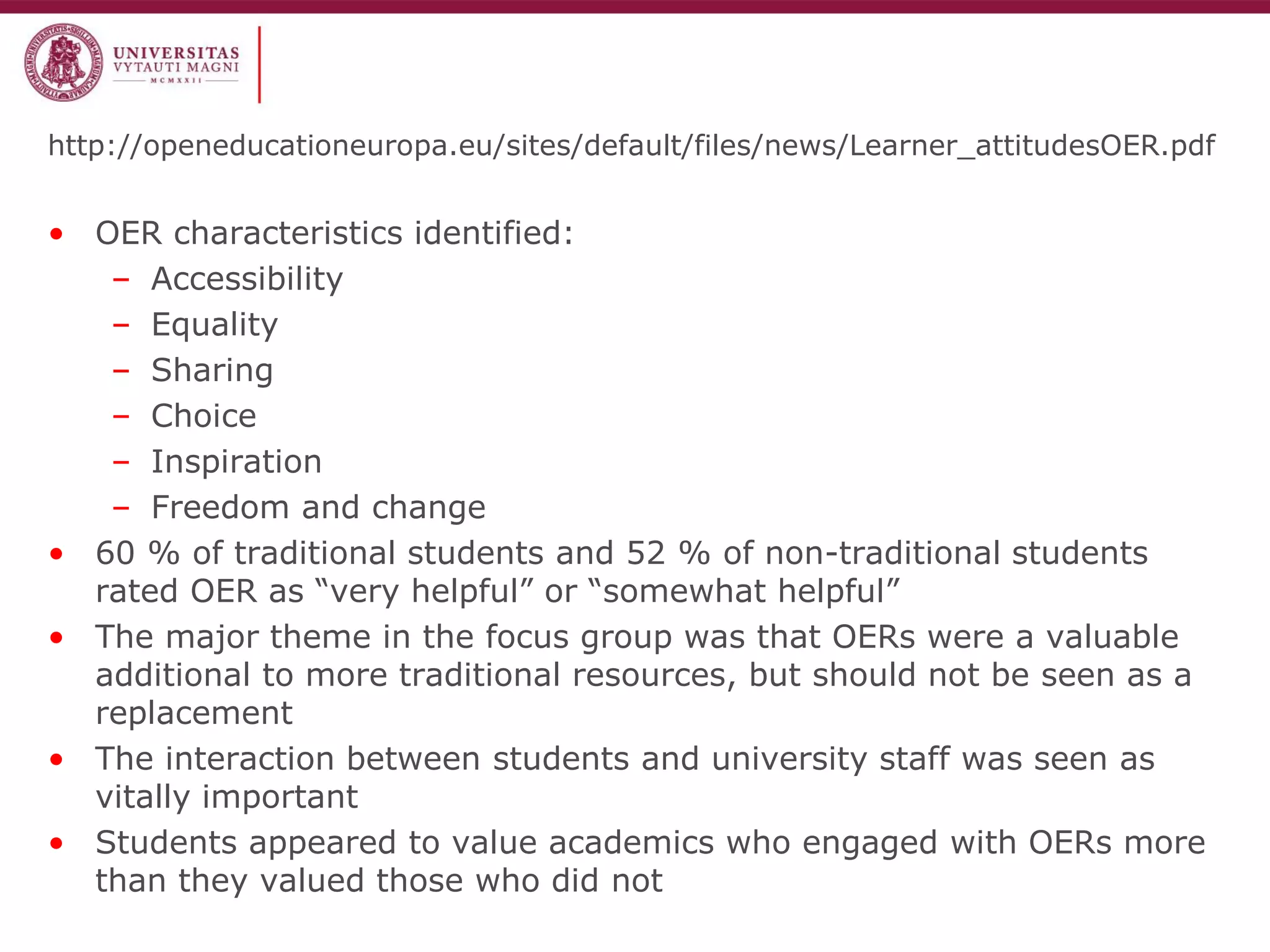 http://openeducationeuropa.eu/sites/default/files/news/Learner_attitudesOER.pdf 
•OER characteristics identified: 
–Accessibility 
–Equality 
–Sharing 
–Choice 
–Inspiration 
–Freedom and change 
•60 % of traditional students and 52 % of non-traditional students rated OER as “very helpful” or “somewhat helpful” 
•The major theme in the focus group was that OERs were a valuable additional to more traditional resources, but should not be seen as a replacement 
•The interaction between students and university staff was seen as vitally important 
•Students appeared to value academics who engaged with OERs more than they valued those who did not  