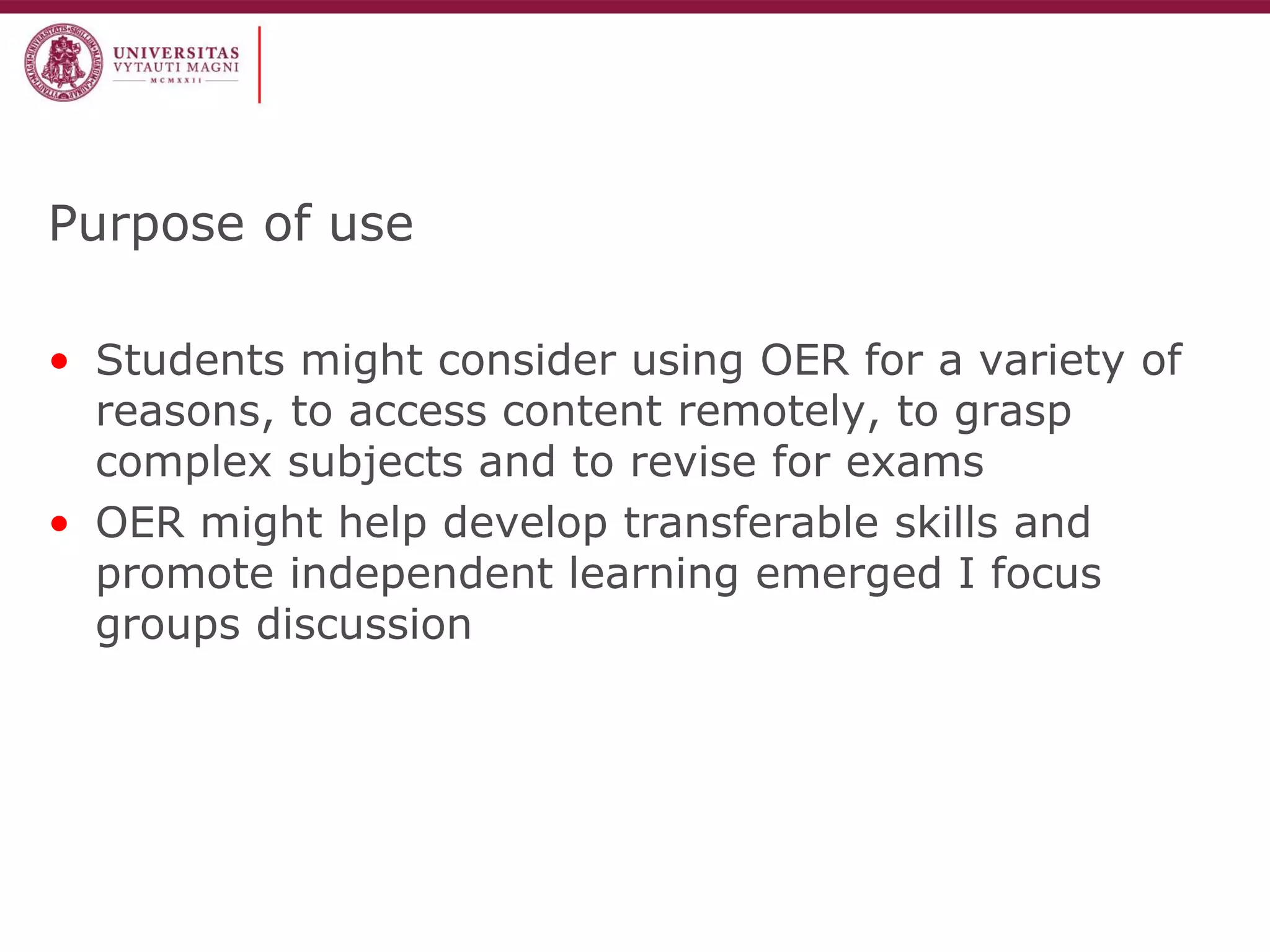 Purpose of use 
•Students might consider using OER for a variety of reasons, to access content remotely, to grasp complex subjects and to revise for exams 
•OER might help develop transferable skills and promote independent learning emerged I focus groups discussion  