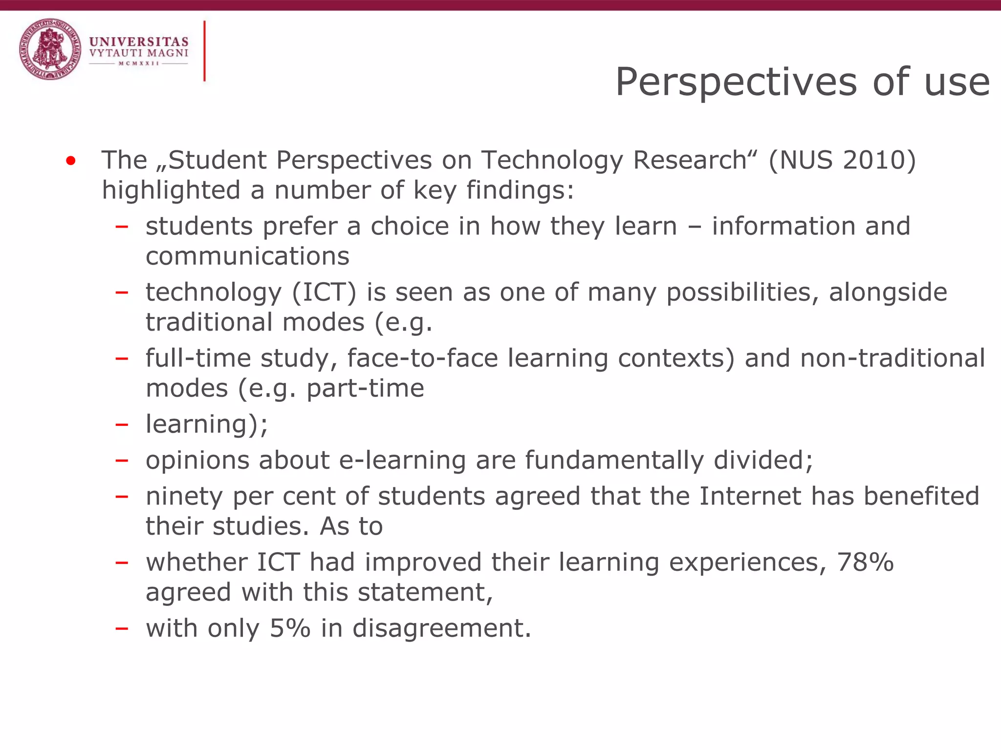 Perspectives of use 
•The „Student Perspectives on Technology Research‟ (NUS 2010) highlighted a number of key findings: 
–students prefer a choice in how they learn – information and communications 
–technology (ICT) is seen as one of many possibilities, alongside traditional modes (e.g. 
–full-time study, face-to-face learning contexts) and non-traditional modes (e.g. part-time 
–learning); 
–opinions about e-learning are fundamentally divided; 
–ninety per cent of students agreed that the Internet has benefited their studies. As to 
–whether ICT had improved their learning experiences, 78% agreed with this statement, 
–with only 5% in disagreement.  