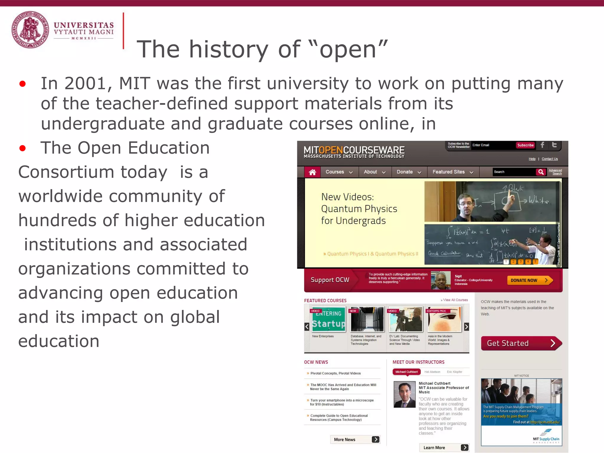 The history of “open” 
•In 2001, MIT was the first university to work on putting many of the teacher-defined support materials from its undergraduate and graduate courses online, in 
•The Open Education 
Consortium today is a 
worldwide community of 
hundreds of higher education 
institutions and associated 
organizations committed to 
advancing open education 
and its impact on global 
education  