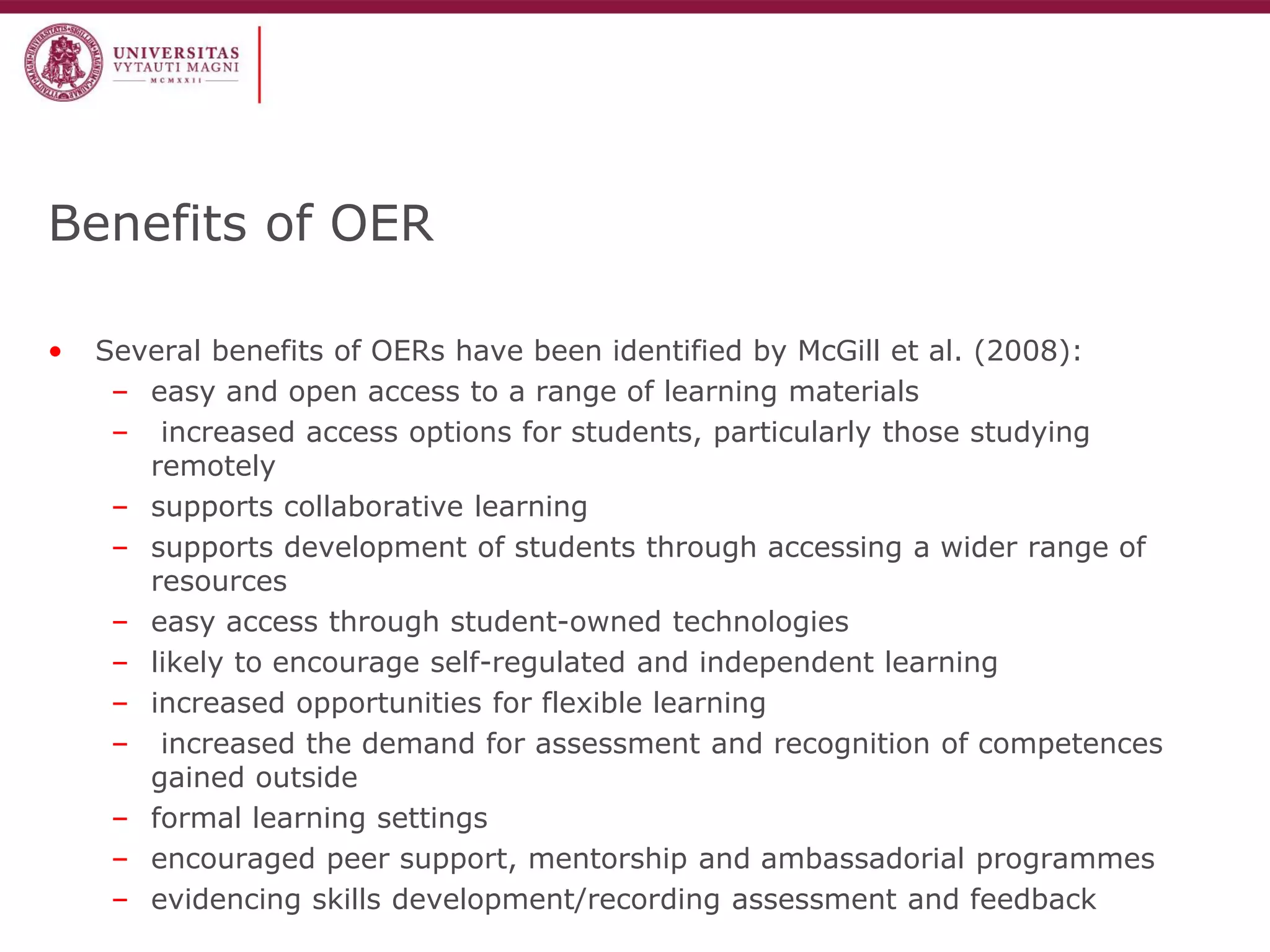 Benefits of OER 
•Several benefits of OERs have been identified by McGill et al. (2008): 
–easy and open access to a range of learning materials 
– increased access options for students, particularly those studying remotely 
–supports collaborative learning 
–supports development of students through accessing a wider range of resources 
–easy access through student-owned technologies 
–likely to encourage self-regulated and independent learning 
–increased opportunities for flexible learning 
– increased the demand for assessment and recognition of competences gained outside 
–formal learning settings 
–encouraged peer support, mentorship and ambassadorial programmes 
–evidencing skills development/recording assessment and feedback  