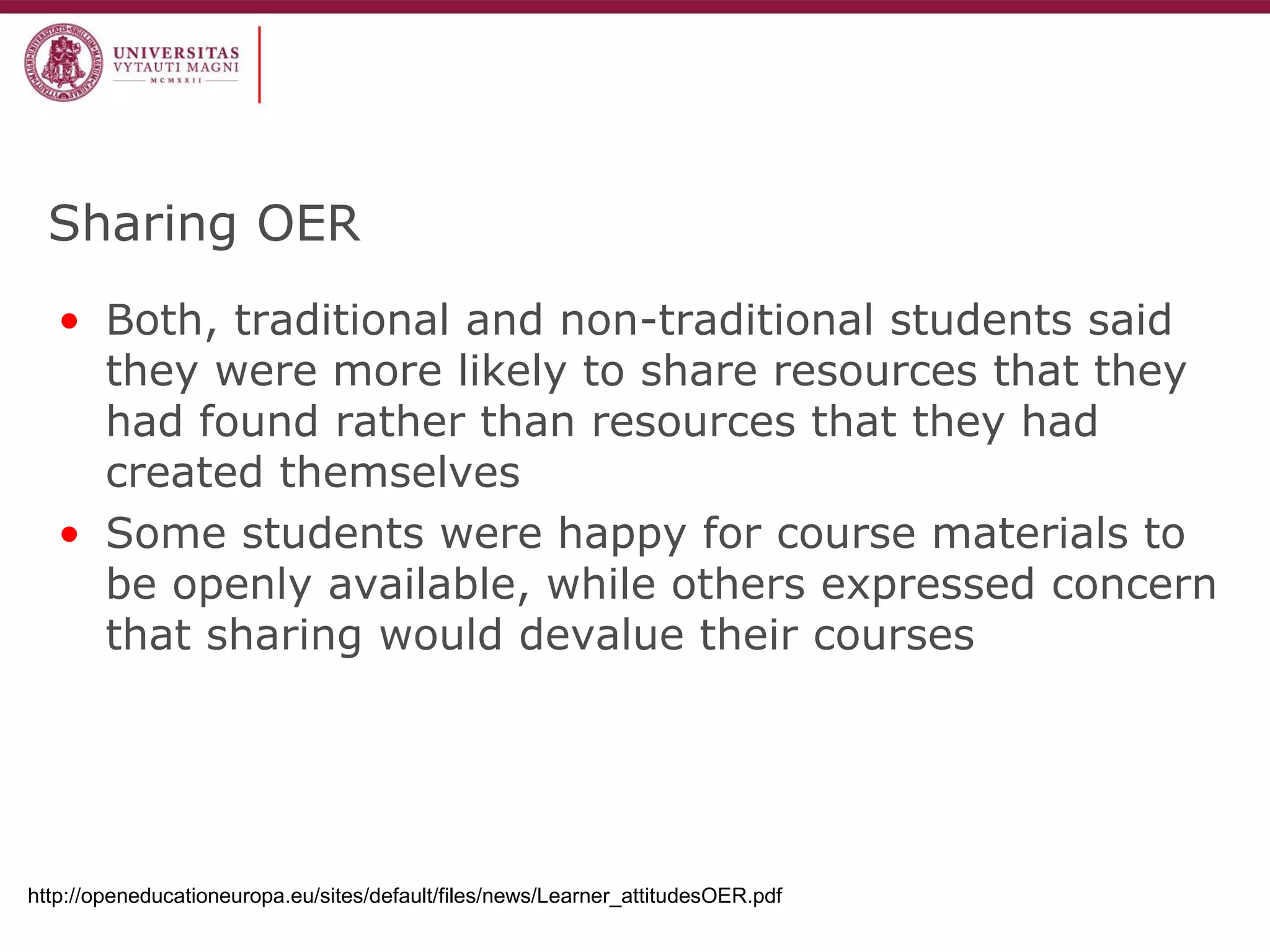 Sharing OER 
•Both, traditional and non-traditional students said they were more likely to share resources that they had found rather than resources that they had created themselves 
•Some students were happy for course materials to be openly available, while others expressed concern that sharing would devalue their courses 
http://openeducationeuropa.eu/sites/default/files/news/Learner_attitudesOER.pdf  