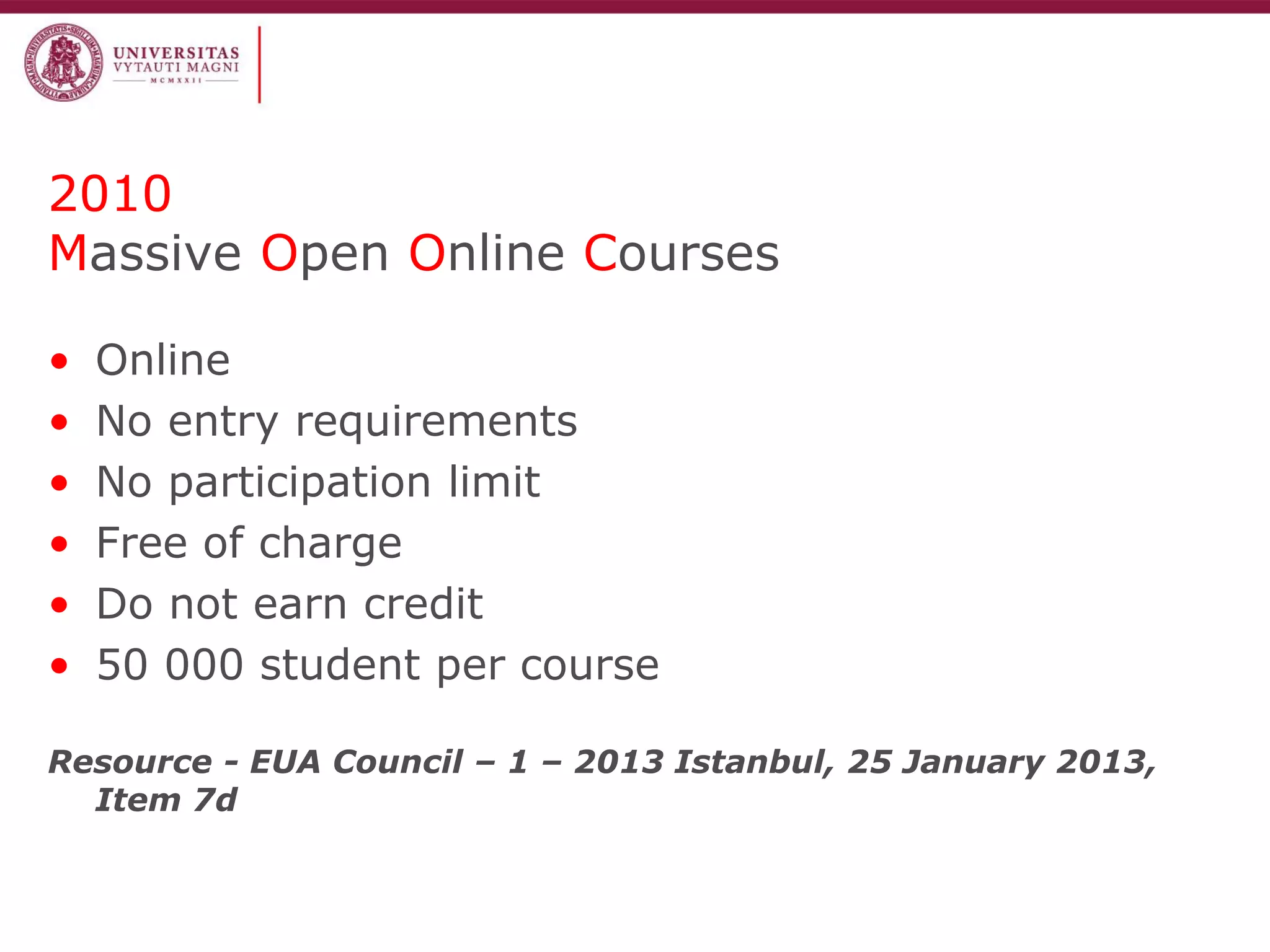 2010 Massive Open Online Courses 
•Online 
•No entry requirements 
•No participation limit 
•Free of charge 
•Do not earn credit 
•50 000 student per course 
Resource - EUA Council – 1 – 2013 Istanbul, 25 January 2013, Item 7d  