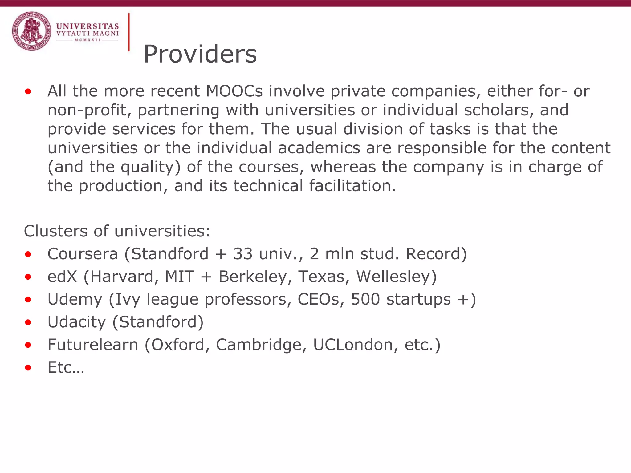 Providers 
•All the more recent MOOCs involve private companies, either for- or non-profit, partnering with universities or individual scholars, and provide services for them. The usual division of tasks is that the universities or the individual academics are responsible for the content (and the quality) of the courses, whereas the company is in charge of the production, and its technical facilitation. 
Clusters of universities: 
•Coursera (Standford + 33 univ., 2 mln stud. Record) 
•edX (Harvard, MIT + Berkeley, Texas, Wellesley) 
•Udemy (Ivy league professors, CEOs, 500 startups +) 
•Udacity (Standford) 
•Futurelearn (Oxford, Cambridge, UCLondon, etc.) 
•Etc…  