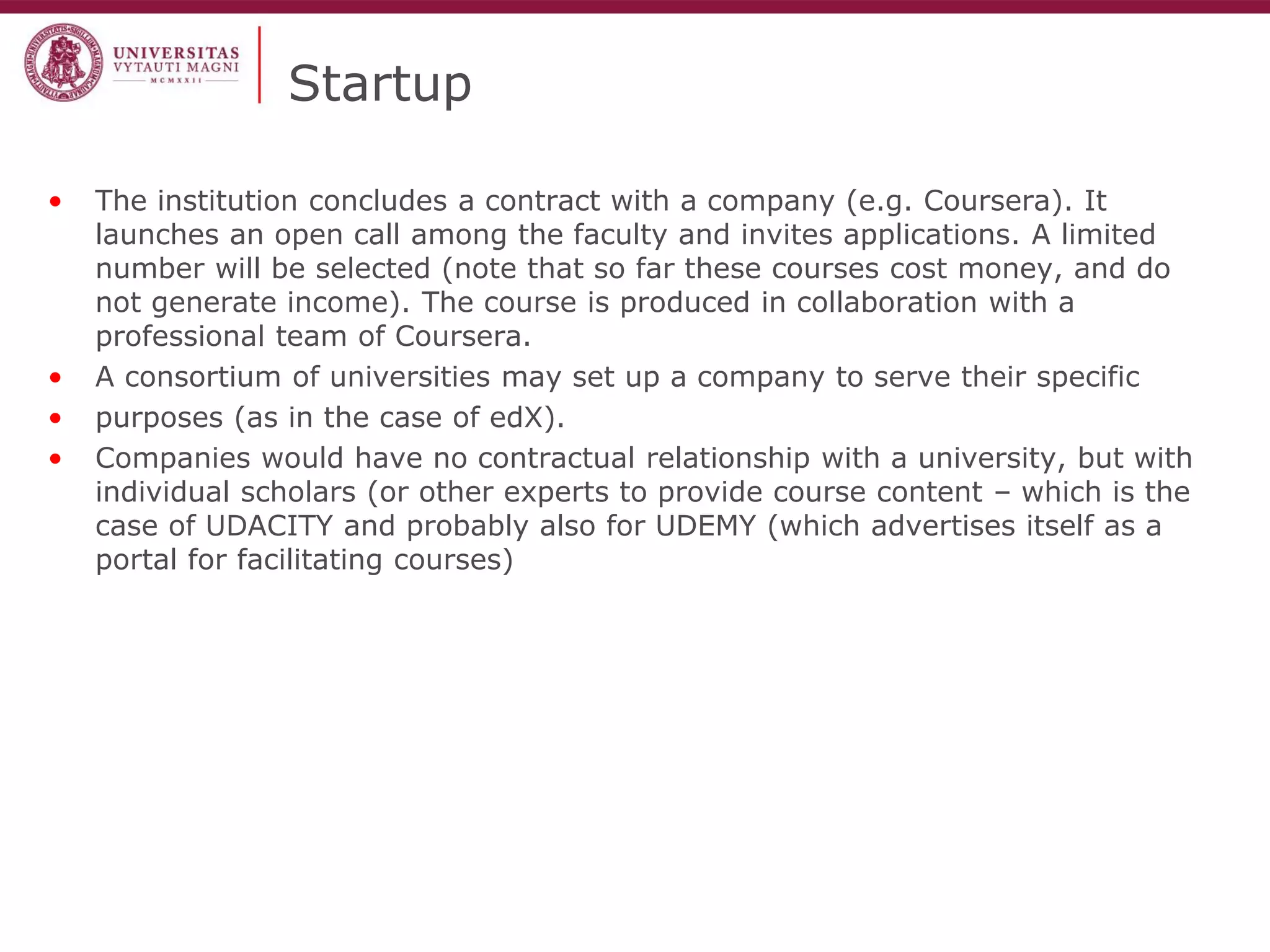 Startup 
•The institution concludes a contract with a company (e.g. Coursera). It launches an open call among the faculty and invites applications. A limited number will be selected (note that so far these courses cost money, and do not generate income). The course is produced in collaboration with a professional team of Coursera. 
•A consortium of universities may set up a company to serve their specific 
•purposes (as in the case of edX). 
•Companies would have no contractual relationship with a university, but with individual scholars (or other experts to provide course content – which is the case of UDACITY and probably also for UDEMY (which advertises itself as a portal for facilitating courses)  