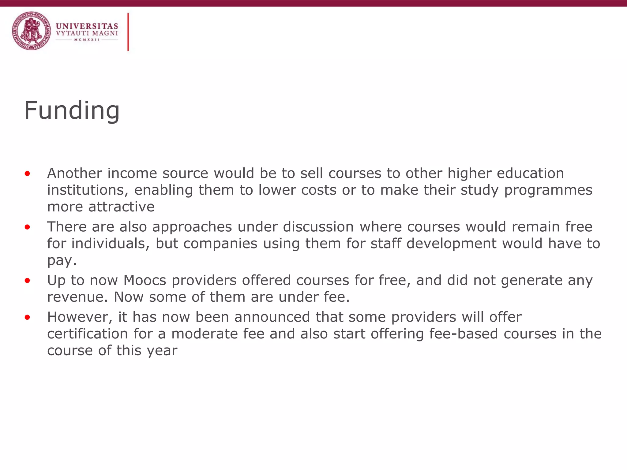 Funding 
•Another income source would be to sell courses to other higher education institutions, enabling them to lower costs or to make their study programmes more attractive 
•There are also approaches under discussion where courses would remain free for individuals, but companies using them for staff development would have to pay. 
•Up to now Moocs providers offered courses for free, and did not generate any revenue. Now some of them are under fee. 
•However, it has now been announced that some providers will offer certification for a moderate fee and also start offering fee-based courses in the course of this year  