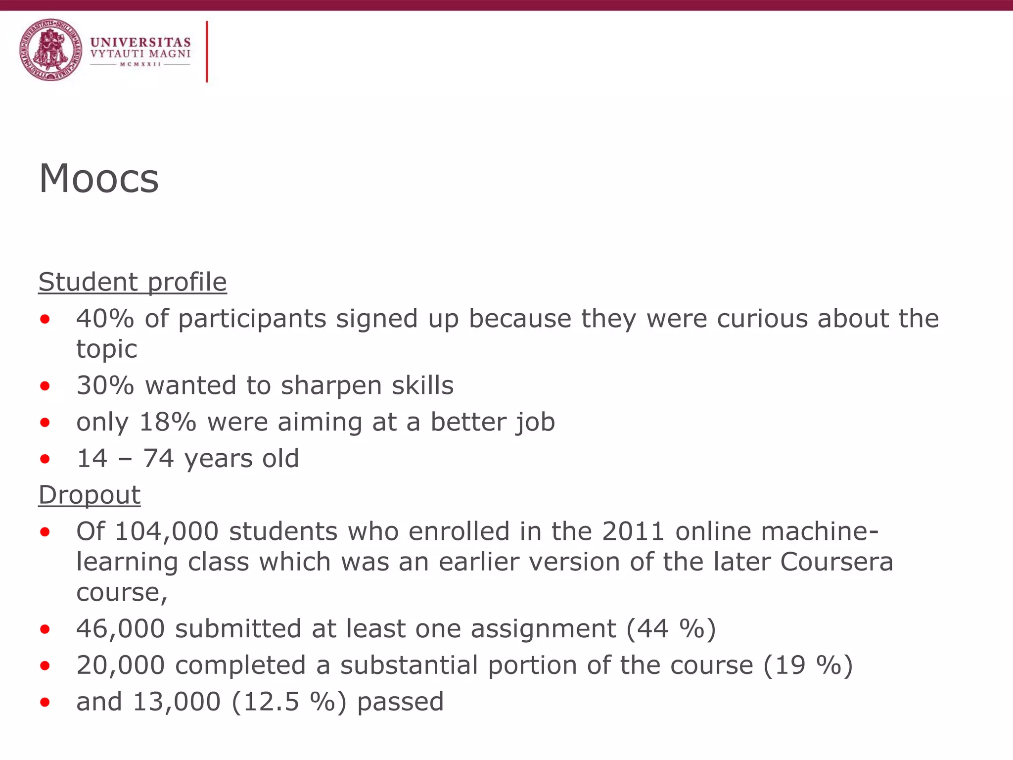 Moocs 
Student profile 
•40% of participants signed up because they were curious about the topic 
•30% wanted to sharpen skills 
•only 18% were aiming at a better job 
•14 – 74 years old 
Dropout 
•Of 104,000 students who enrolled in the 2011 online machine- learning class which was an earlier version of the later Coursera course, 
•46,000 submitted at least one assignment (44 %) 
•20,000 completed a substantial portion of the course (19 %) 
•and 13,000 (12.5 %) passed  